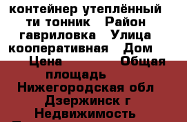 контейнер утеплённый 5-ти тонник › Район ­ гавриловка › Улица ­ кооперативная › Дом ­ 30 › Цена ­ 30 000 › Общая площадь ­ 5 - Нижегородская обл., Дзержинск г. Недвижимость » Помещения продажа   